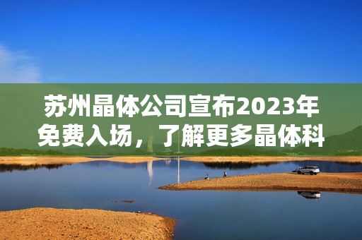 苏州晶体公司宣布2023年免费入场，了解更多晶体科技前沿创新