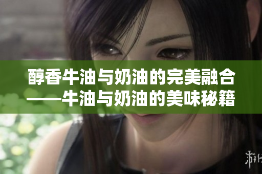 醇香牛油与奶油的完美融合——牛油与奶油的美味秘籍