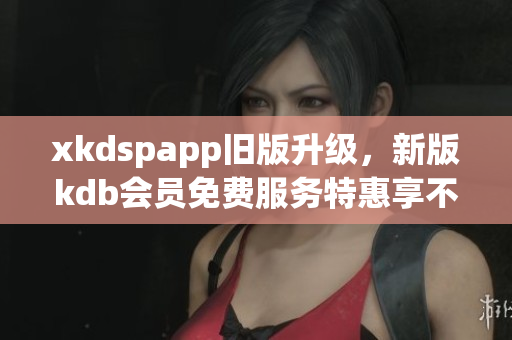 xkdspapp旧版升级，新版kdb会员免费服务特惠享不停