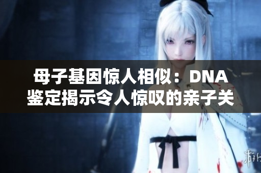 母子基因惊人相似：DNA鉴定揭示令人惊叹的亲子关系