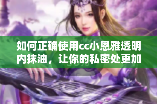 如何正确使用cc小恩雅透明内抹油，让你的私密处更加健康。