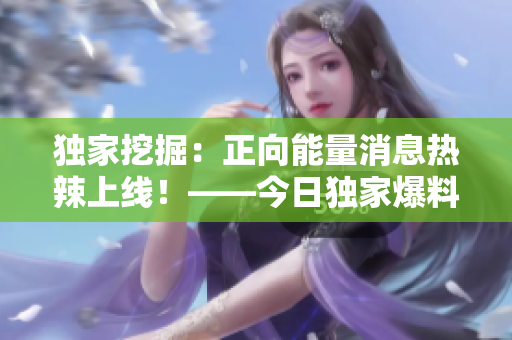 独家挖掘：正向能量消息热辣上线！——今日独家爆料