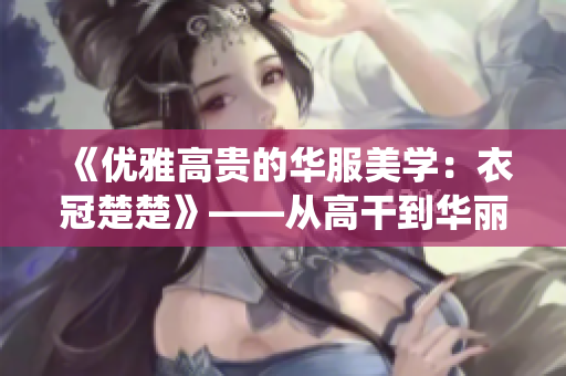 《优雅高贵的华服美学：衣冠楚楚》——从高干到华丽，重拾传统之美
