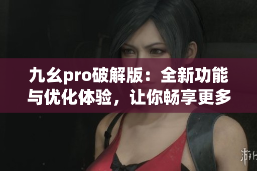 九幺pro破解版：全新功能与优化体验，让你畅享更多创作乐趣(1)
