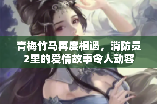青梅竹马再度相遇，消防员2里的爱情故事令人动容