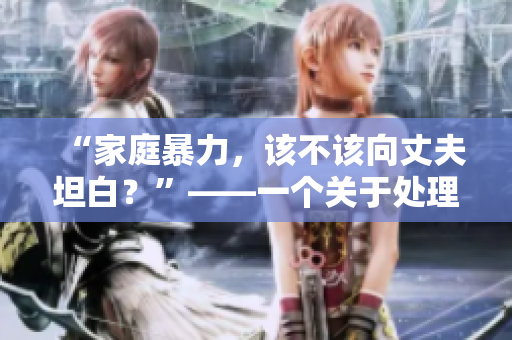 “家庭暴力，该不该向丈夫坦白？”——一个关于处理婆媳矛盾的启示