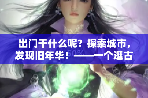 出门干什么呢？探索城市，发现旧年华！——一个逛古老地方的故事