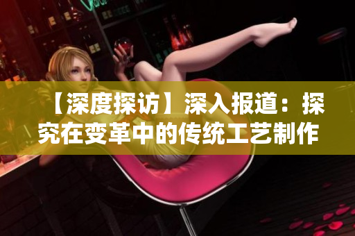 【深度探访】深入报道：探究在变革中的传统工艺制作方法