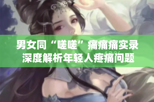 男女同“嗟嗟”痛痛痛实录 深度解析年轻人疼痛问题(1)