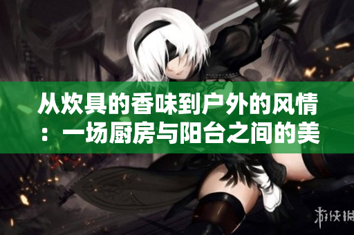 从炊具的香味到户外的风情：一场厨房与阳台之间的美好邂逅
