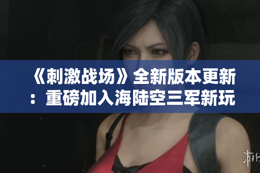《刺激战场》全新版本更新：重磅加入海陆空三军新玩法！