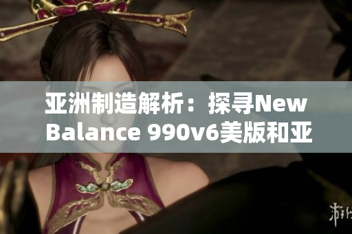 亚洲制造解析：探寻New Balance 990v6美版和亚洲版的区别