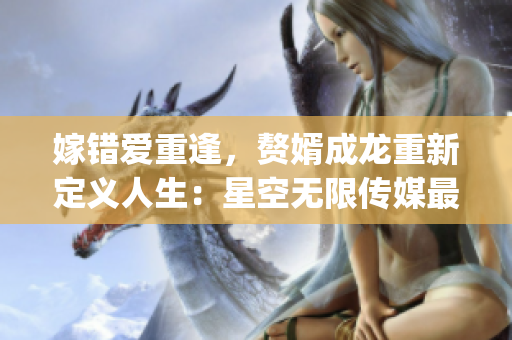 嫁错爱重逢，赘婿成龙重新定义人生：星空无限传媒最新力作必须收看！(1)