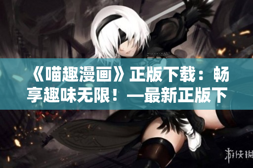 《喵趣漫画》正版下载：畅享趣味无限！—最新正版下载地址大公开！