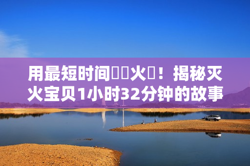 用最短时间撲滅火災！揭秘灭火宝贝1小时32分钟的故事