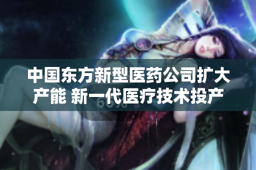 中国东方新型医药公司扩大产能 新一代医疗技术投产助推产业发展