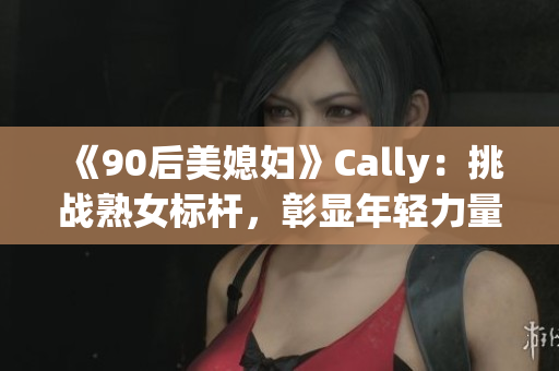 《90后美媳妇》Cally：挑战熟女标杆，彰显年轻力量