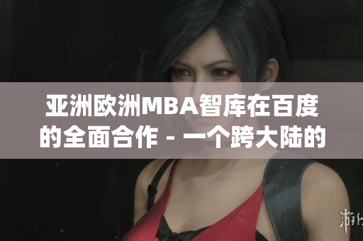 亚洲欧洲MBA智库在百度的全面合作 - 一个跨大陆的知识分享平台(1)