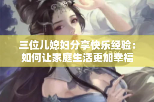 三位儿媳妇分享快乐经验：如何让家庭生活更加幸福