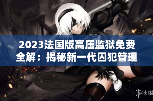 2023法国版高压监狱免费全解:揭秘新一代囚犯管理制度 2023法国版高压监狱免费全解:揭秘新一代囚犯管理制度