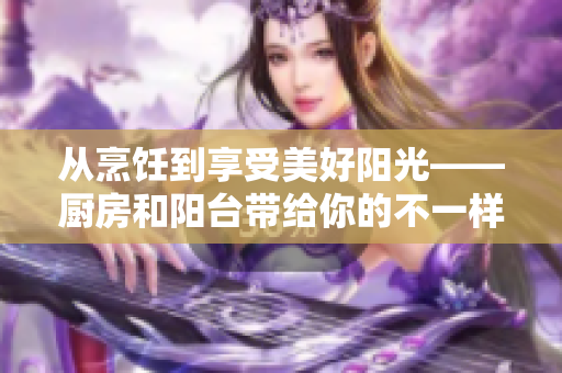 从烹饪到享受美好阳光——厨房和阳台带给你的不一样体验