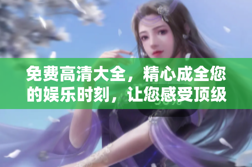 免费高清大全，精心成全您的娱乐时刻，让您感受顶级观影体验