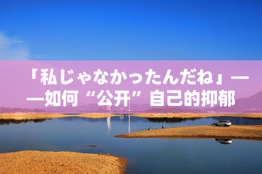 「私じゃなかったんだね」——如何“公开”自己的抑郁症经历？