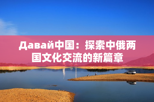 Давай中国：探索中俄两国文化交流的新篇章