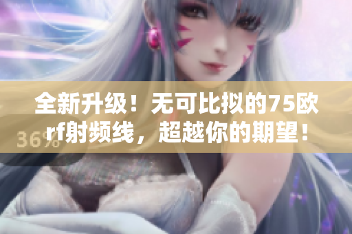 全新升级!无可比拟的75欧rf射频线,超越你的期望! 全新升级!无可比拟的75欧rf射频线,超越你的期望!