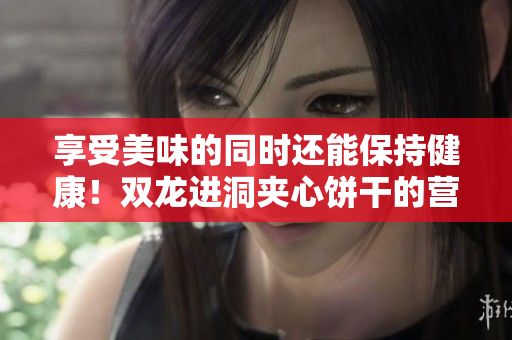 享受美味的同时还能保持健康！双龙进洞夹心饼干的营养益处