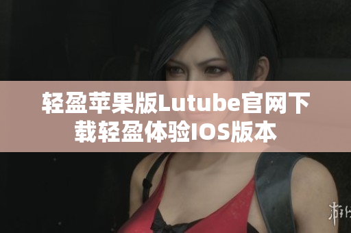 轻盈苹果版Lutube官网下载轻盈体验IOS版本