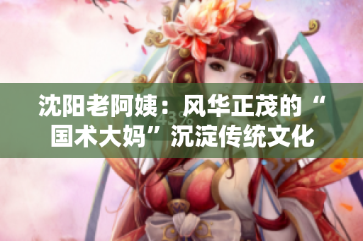 沈阳老阿姨：风华正茂的“国术大妈”沉淀传统文化