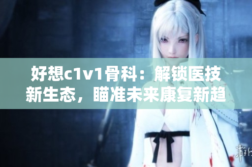 好想c1v1骨科：解锁医技新生态，瞄准未来康复新趋势