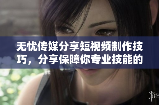 无忧传媒分享短视频制作技巧，分享保障你专业技能的新方法