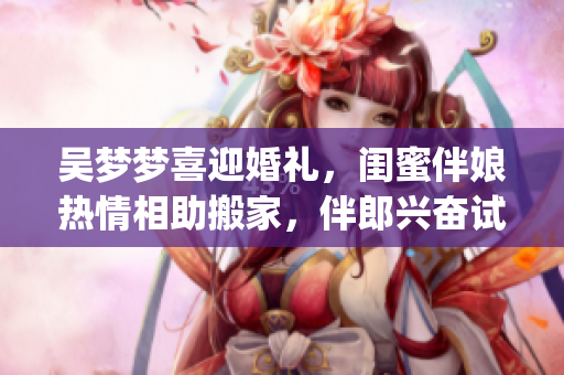 吴梦梦喜迎婚礼，闺蜜伴娘热情相助搬家，伴郎兴奋试车迎接新生活(1)