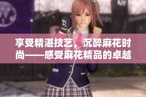 享受精湛技艺，沉醉麻花时尚——感受麻花精品的卓越工艺与流行魅力
