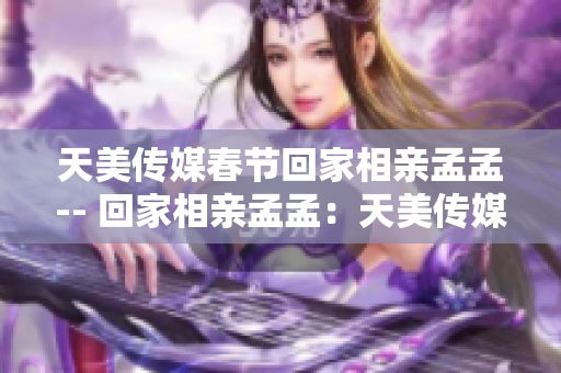 天美传媒春节回家相亲孟孟-- 回家相亲孟孟：天美传媒重赴故乡迎春节
