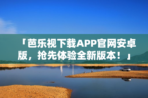 「芭乐视下载APP官网安卓版,抢先体验全新版本!」 「芭乐视下载APP官网安卓版,抢先体验全新版本!」