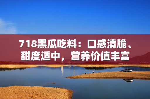 718黑瓜吃料：口感清脆、甜度适中，营养价值丰富