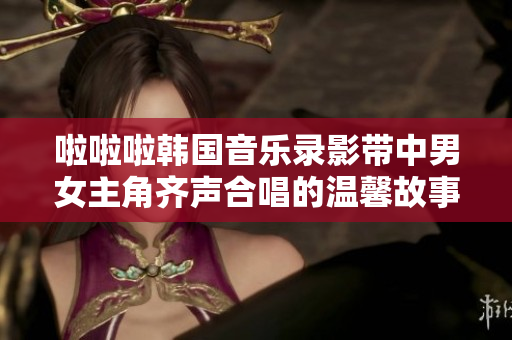 啦啦啦韩国音乐录影带中男女主角齐声合唱的温馨故事