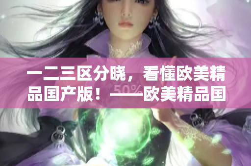 一二三区分晓，看懂欧美精品国产版！——欧美精品国产区别大揭秘