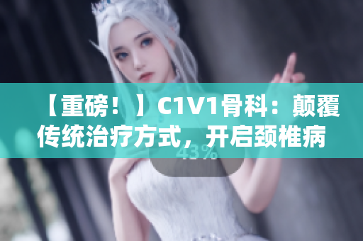【重磅！】C1V1骨科：颠覆传统治疗方式，开启颈椎病新时代！