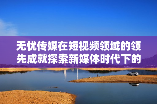 无忧传媒在短视频领域的领先成就探索新媒体时代下的创新之路
