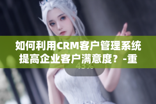 如何利用CRM客户管理系统提高企业客户满意度？-重要信息讨论
