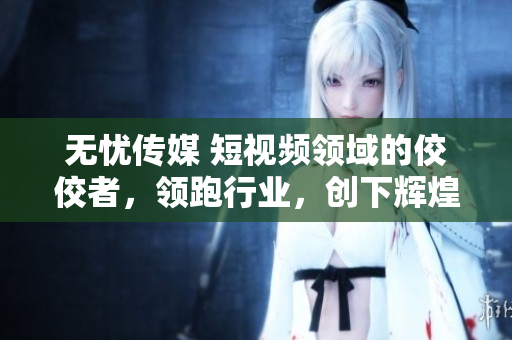 无忧传媒 短视频领域的佼佼者，领跑行业，创下辉煌业绩