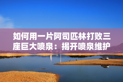 如何用一片阿司匹林打败三座巨大喷泉：揭开喷泉维护与保养的秘密