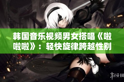 韩国音乐视频男女搭唱《啦啦啦》：轻快旋律跨越性别界限