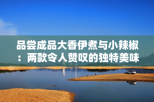品尝成品大香伊煮与小辣椒：两款令人赞叹的独特美味