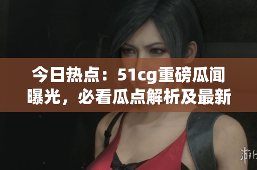 今日热点：51cg重磅瓜闻曝光，必看瓜点解析及最新动态(1)