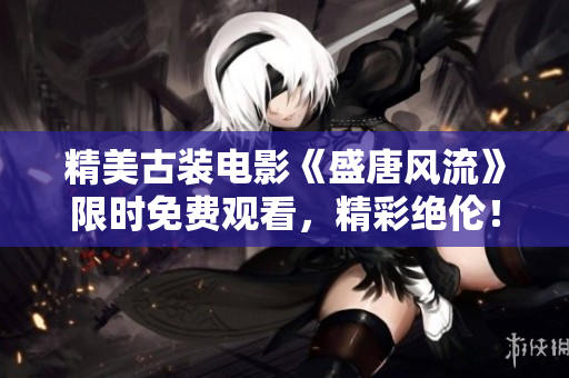 精美古装电影《盛唐风流》限时免费观看，精彩绝伦！